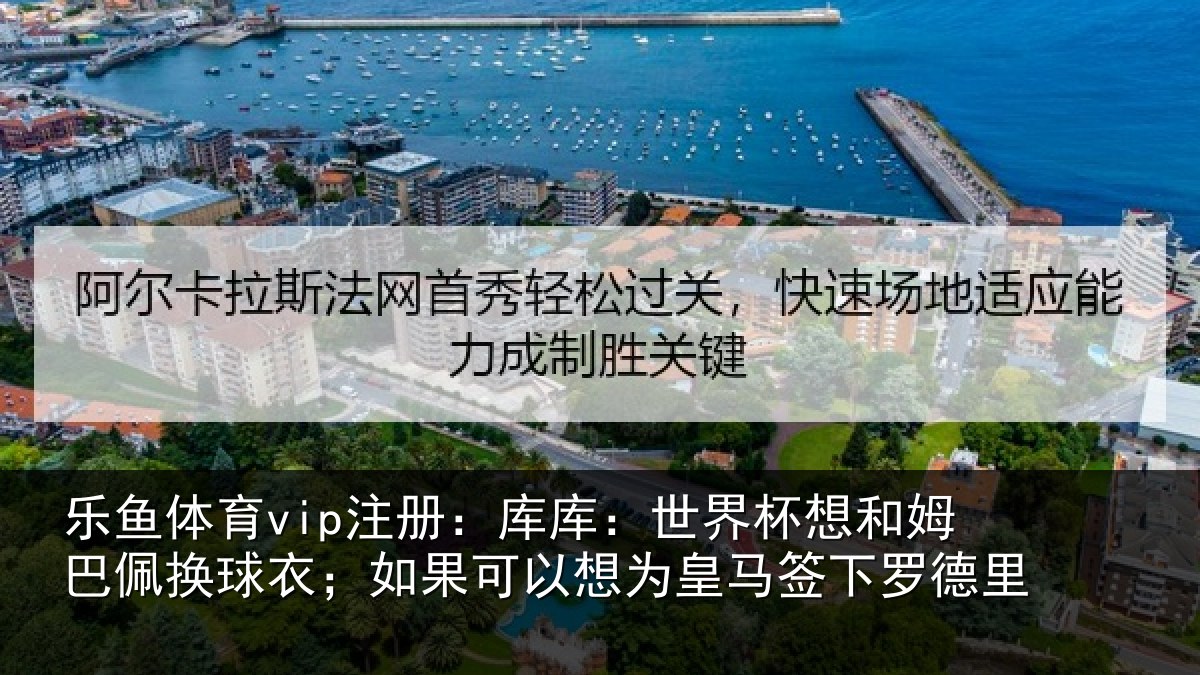 乐鱼体育vip注册：库库：世界杯想和姆巴佩换球衣；如果可以想为皇马签下罗德里