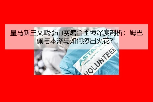 皇马新三叉戟季前赛磨合困境深度剖析：姆巴佩与本泽马如何擦出火花？